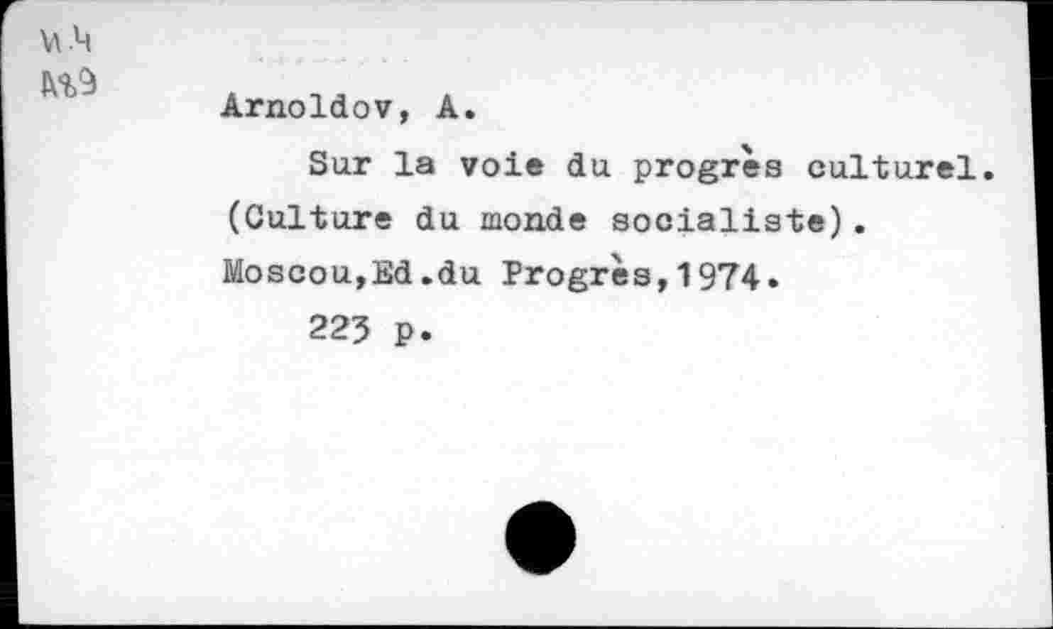 ﻿Arnoldov, A.
Sur la voie du progrès culturel. (Culture du monde socialiste). Moscou,Ed.du Progrès,1974.
225 p.